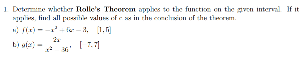 1. Determine whether Rolle's Theorem applies to the function on the given interval. If it
applies, find all possible values of c as in the conclusion of the theorem.
a) f(x) = -x² + 6x – 3, [1,5]
2.x
b) g(x) =
[-7, 7]
|3D
x² – 36
