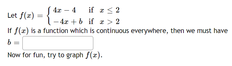 4х — 4
if x < 2
-
Let f(x) = {
- 4x + b if x > 2
If f(x) is a function which is continuous everywhere, then we must have
Now for fun, try to graph f(x).
