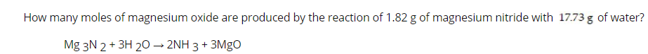 How many moles of magnesium oxide are produced by the reaction of 1.82 g of magnesium nitride with 17.73 g of water?
Mg 3N 2 + 3H 20 → 2NH 3 + 3MGO
