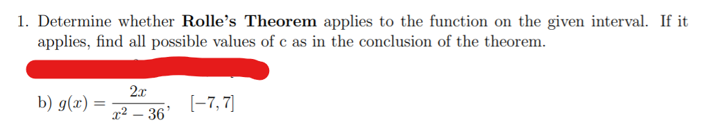 1. Determine whether Rolle's Theorem applies to the function on the given interval. If it
applies, find all possible values of c as in the conclusion of the theorem.
2x
b) g(x)
[-7, 7)
x2 – 36
