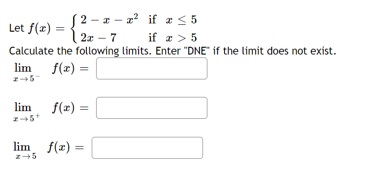 2 — х — 2* if x < 5
|
Let f(x) =
2x
7
if x > 5
Calculate the following limits. Enter "DNE" if the limit does not exist.
lim
f(x)
=
lim
f(x) =
lim
f(x) =
