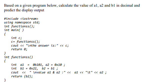 Based on a given program below, calculate the value of al, a2 and b1 in decimal and
predict the display output
#include <iostream>
using namespace std;
int functionss();
int main( )
{
int c;
c= functionss();
cout « "\nthe answer is:" <« c;
return e;
int functionss()
{
int al
Ob101, a2 = 0x10 ;
int
b1 =
Өx22,
b2 =
b1 ;
cout
" \nvalue a1 & a2 :" <<
a1 <« "\t" « a2 ;
return (b2);
