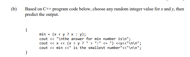 (b)
Based on C++ program code below, choose any random integer value for x and y, then
predict the output.
{
min - (x < у ?х: у);
cout « "\nthe answer for min number is\n";
cout « x « (x > y ? " > ":" <= ") «y<<"\n\n";
cout « min «" is the smallest number"<<"\n\n";
}
