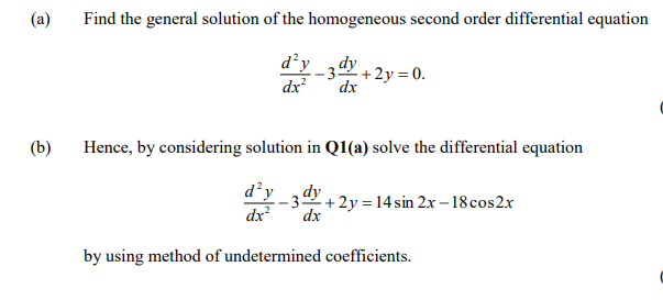 (a)
Find the general solution of the homogeneous second order differential equation
d²y _34 + 2y = 0.
dx
dx
(b)
Hence, by considering solution in Q1(a) solve the differential equation
d’y
dx
dy
- 3+ 2y = 14 sin 2x – 18 cos2x
dx
by using method of undetermined coefficients.
