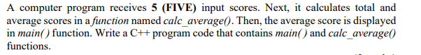 A computer program receives 5 (FIVE) input scores. Next, it calculates total and
average scores in a function named calc_average(). Then, the average score is displayed
in main() function. Write a C++ program code that contains main() and calc_average()
functions.
