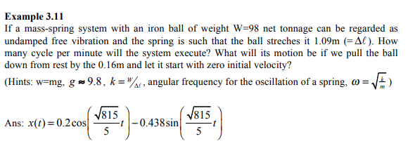 Example 3.11
If a mass-spring system with an iron ball of weight W=98 net tonnage can be regarded as
undamped free vibration and the spring is such that the ball streches it 1.09m (=Al). How
many cycle per minute will the system execute? What will its motion be if we pull the ball
down from rest by the 0.16m and let it start with zero initial velocity?
(Hints: w=mg, g = 9.8, k ="/, angular frequency for the oscillation of a spring, @ =
V815
-t -0.438 sin
5
V815
Ans: x(t) = 0.2cos
5
