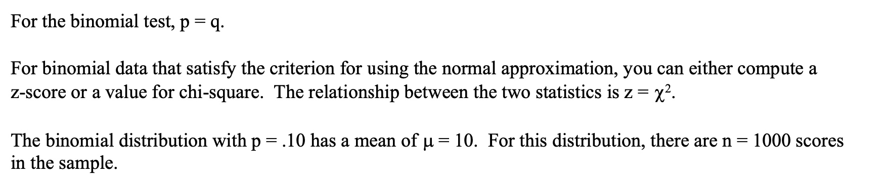 For the binomial test, p = q.
For binomial data that satisfy the criterion for using the normal approximation, you can either compute a
Z-score or a value for chi-square. The relationship between the two statistics is z =
x².
The binomial distribution with p = .10 has a mean of u = 10. For this distribution, there are n =
in the sample.
1000 scores
