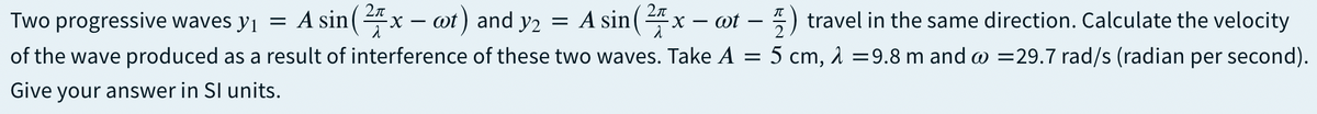 Two progressive waves yj = A sin( 4x – ot) and y2 = A sin( ":
x - ot - ) travel in the same direction. Calculate the velocity
of the wave produced as a result of interference of these two waves. Take A = 5 cm, 1 =9.8 m and w =29.7 rad/s (radian per second).
Give your answer in SI units.

