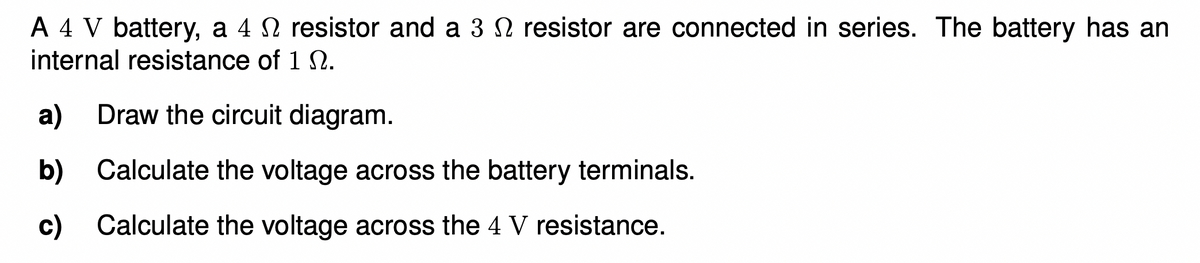 A 4 V battery, a 4 N resistor and a 3 N resistor are connected in series. The battery has an
internal resistance of 1 SN.
a)
Draw the circuit diagram.
b) Calculate the voltage across the battery terminals.
c) Calculate the voltage across the 4 V resistance.
