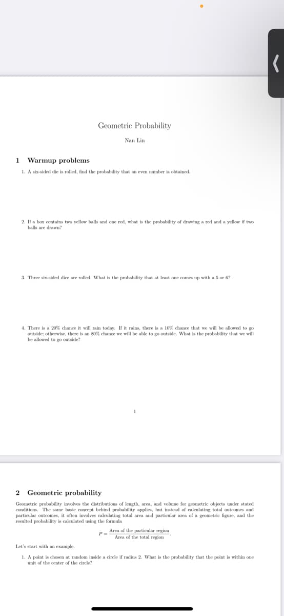 Geometric Probability
Nan Lin
1 Warmup problems
1. A six-sided die is rolled, find the probability that an even number is obtained.
2. If a box contains two yellow balls and one red, what is the probability of drawing a red and a yellow if two
balls are drawn?
3. Three six-sided dice are rolled. What is the probability that at least one comes up with a 5 or 6?
4. There is a 20% chance it will rain today. If it rains, there is a 10% chance that we will be allowed to go
outside; otherwise, there is an 80% chance we will be able to go outside. What is the probability that we will
be allowed to go outside?
Geometric probability
Geometric probability involves the distributions of length, area, and volume for geometric objects under stated
conditions. The same basic concept behind probability applies, but instead of calculating total outcomes and
particular outcomes, it often ivolves calculating total area and particular area of a geometric figure, and the
resulted probability is calculated using the formula
Area of the particular region
P-
Area of the total region
Let's start with an example.
1. A point is chosen at random inside a circle if radius 2. What is the probability that the point is within one
unit of the center of the circle?
