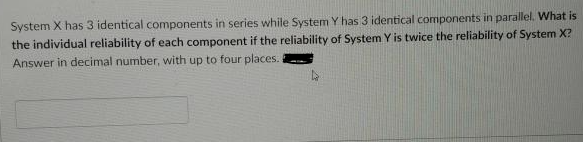 System X has 3 identical components in series while System Y has 3 identical components in parallel. What is
the individual reliability of each component if the reliability of System Y is twice the reliability of System X?
Answer in decimal number, with up to four places.
