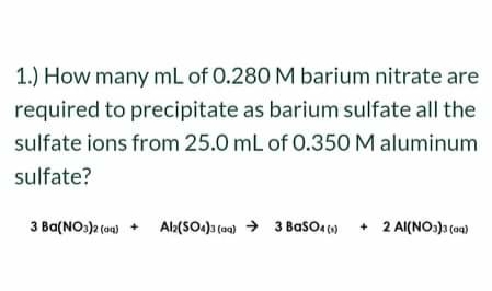1.) How many mL of 0.280 M barium nitrate are
required to precipitate as barium sulfate all the
sulfate ions from 25.0 mL of 0.350 M aluminum
sulfate?
3 Ba(NO:)a (on)
Al:(SO.) (o0) > 3 BasO, ()
2 Al(NO:)a (oa)
