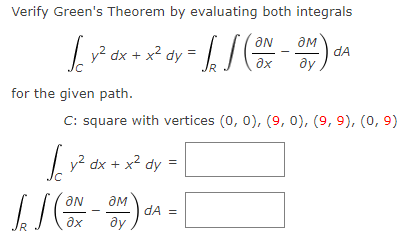 Verify Green's Theorem by evaluating both integrals
[_y² ax + x² ay = [] (ON-OM) ²4
dy
dA
əx
ду
for the given path.
C: square with vertices (0, 0), (9, 0), (9, 9), (0, 9)
√y² dx + x² dy=
[](ON-ON)
J
ду
dA =
[