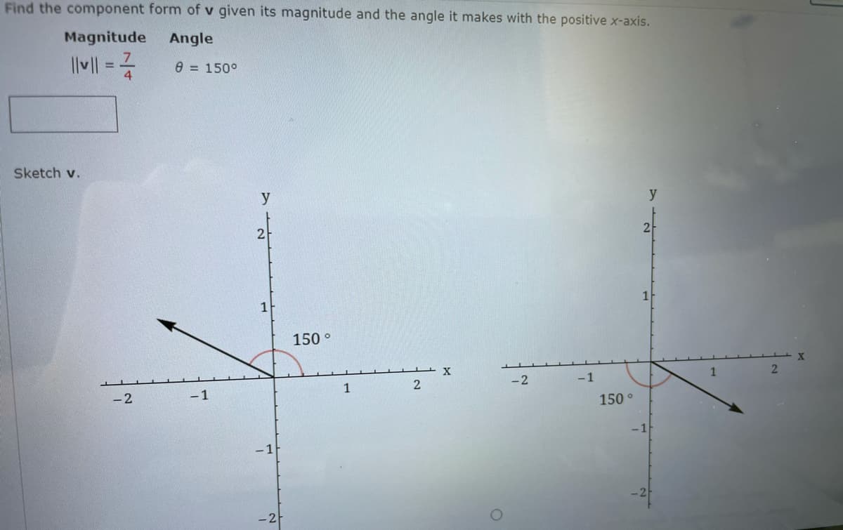 Find the component form of v given its magnitude and the angle it makes with the positive x-axis.
Magnitude
Angle
e = 150°
Sketch v.
y
y
1
150 °
X
2
-2
-1
1
-2
-1
1
150 °
-1
- 1
