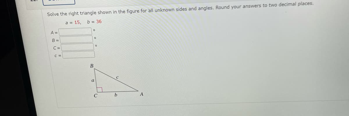 Solve the right triangle shown in the figure for all unknown sides and angles. Round your answers to two decimal places.
a = 15,
b = 36
A =
B =
C =
C =
a
C
A

