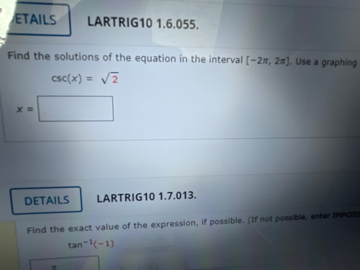 ETAILS
LARTRIG10 1.6.055.
Find the solutions of the equation in the interval [-2n, 2n]. Use a graphing
csc(x) = V2
%3D
DETAILS
LARTRIG10 1.7.013.
Find the exact value of the expression, if possible. (If not possible, enter IMPOSS
tan-(-1)

