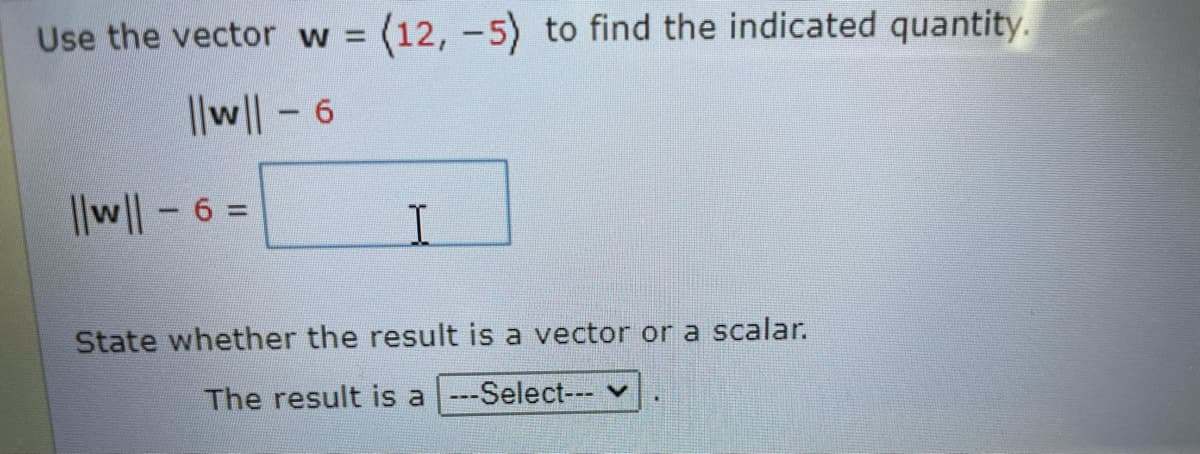 Use the vector w (12, -5) to find the indicated quantity.
||w|-6
I|w|-6 =
State whether the result is a vector or a scalar.
The result is a ---Select---
