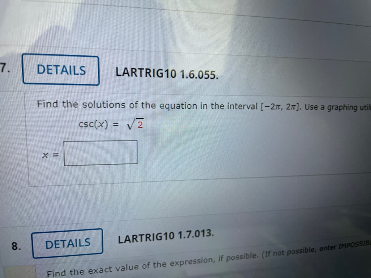7.
DETAILS
LARTRIG10 1.6.055.
Find the solutions of the equation in the interval [-2T, 2n]. Use a graphing utili
csc(x) = V7
DETAILS
LARTRIG10 1.7.013.
8.
Find the exact value of the expression, if possible. (If not possible, enter IMPOSSIBL

