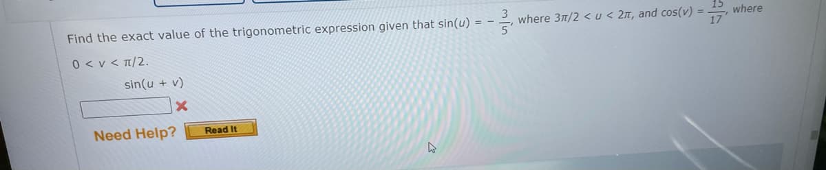 Find the exact value of the trigonometric expression given that sin(u) = -
where 31/2 <u< 2n, and cos(v) =
where
17
0 < v < T/2.
sin(u + v)
Need Help?
Read It
