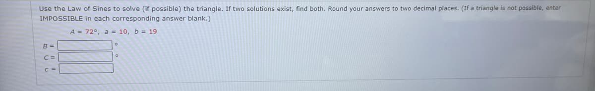 Use the Law of Sines to solve (if possible) the triangle. If two solutions exist, find both. Round your answers to two decimal places. (If a triangle is not possible, enter
IMPOSSIBLE in each corresponding answer blank.)
A = 72°, a = 10, b = 19
B =
C=
C =
