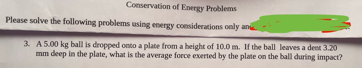 Conservation of Energy Problems
Please solve the following problems using energy considerations only and
3. A 5.00 kg ball is dropped onto a plate from a height of 10.0 m. If the ball leaves a dent 3.20
mm deep in the plate, what is the average force exerted by the plate on the ball during impact?
