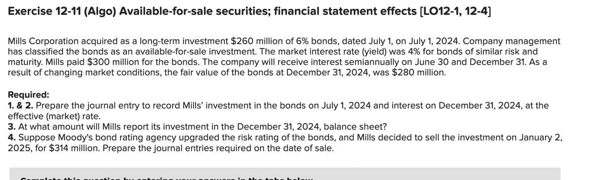 Exercise 12-11 (Algo) Available-for-sale securities; financial statement effects [LO12-1, 12-4]
Mills Corporation acquired as a long-term investment $260 million of 6% bonds, dated July 1, on July 1, 2024. Company management
has classified the bonds as an available-for-sale investment. The market interest rate (yield) was 4% for bonds of similar risk and
maturity. Mills paid $300 million for the bonds. The company will receive interest semiannually on June 30 and December 31. As a
result of changing market conditions, the fair value of the bonds at December 31, 2024, was $280 million.
Required:
1. & 2. Prepare the journal entry to record Mills' investment in the bonds on July 1, 2024 and interest on December 31, 2024, at the
effective (market) rate.
3. At what amount will Mills report its investment in the December 31, 2024, balance sheet?
4. Suppose Moody's bond rating agency upgrad
the risk rating of the bonds, and Mills decided to sell the investment on January 2,
2025, for $314 million. Prepare the journal entries required on the date of sale.