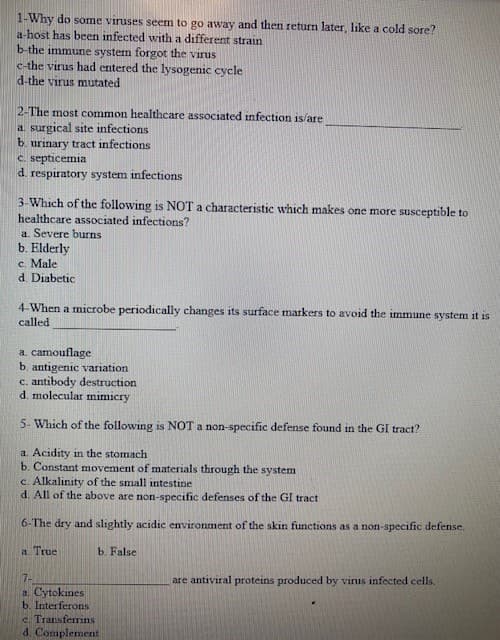 1-Why do some viruses seem to go away and then return later, like a cold sore?
a-host has been infected with a different strain
b-the immune system forgot the virus
c-the virus had entered the lysogenic cycle
d-the virus mutated
2-The most common healthcare associated infection is/are
a. surgical site infections
b. urinary tract infections
C. septicemia
d. respiratory system infections
3-Which of the following is NOT a characteristic which makes one more susceptible to
healthcare associated infections?
a. Severe burns
b. Elderly
c. Male
d. Diabetic
4-When a microbe periodically changes its surface markers to avoid the immune system it is
called
a. camouflage
b. antigenic variation
c. antibody destruction
d. molecular mimicry
5- Which of the following is NOT a non-specific defense found in the GI tract?
a. Acidity in the stomach
b. Constant movement of materials through the system
c. Alkalinity of the small intestine
d. All of the above are non-specific defenses of the GI tract
6-The dry and slightly acidic environment of the skin functions as a non-specific defense.
a. True
b. False
7-
a. Cytokines
b. Interferons
are antiviral proteins produced by vinus infected cells.
c. Transferrins
d. Complement
