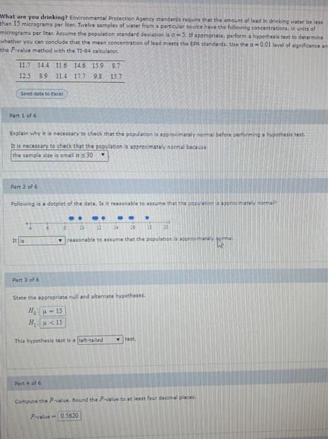 What are you drinking? Environmental Protection Agency standards require that the amount of lead in drinking water be less
than 15 micrograms per liter. Tiwelve samples of water from a particular source have the following concentrations, in units of
micrograms per liter. Assume the population standard deviation is aS. if appropriate, perform a hypothesis test to determine
whether you can conclude that the mean concentration of lead meets the EPA standards. Use the a0.01 level of significance an
the P-value method with the TI-84 calculator.
11.7 14.4 11.6 14.6 15.9
S.7
12.5 8.9
11.4 17.7 9.8
15.7
Send data to Excel
Part 1 of 6
Explain why it is necessary to check that the population is approximately normal before performing a hvpothesis test
It is necessary to check that the population is approximately nomal because
the sample size is smal 5 30
Part 2 of 6
Following is a dotplot of the data. Is it reasonable to assume that the population is appro mately normal
12 4 16
It ia
reasonable to assume that the population is apprak reacey
Part 3 of 6
State the appropriate null and alternate hypotheser.
HH- 15
HA< 15
This hypothesis test is a left-tailed
test
Part 4 of 6
Compute the Pvalue. Round the P-value to at least four decimal places
P-value - 0.5620
