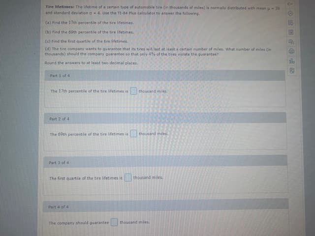 Tire lifetimes: The lifetime of a certain type of automobile tire (in thousands of miles) is normally distributed with mean u- 39
and standard deviation a- 4. Use the TI-84 Plus calculator to answer the following.
(a) Find the 17th percentile of the tire ifetimes.
(b) Find the 69th percentile of the tire lifetimes.
(c) Find the first quartile of the tire lifetimes.
(d) The tire company wants to guarantee that its tires will last at least a certain number of miles. What number of miles (in
thousands) should the company guarantee so that only 4% of the tires violate the guarantee?
Round the answers to at least two decimal places.
Part 1 of 4
The 17th percentile of the tire lifetimes is
thousand miles.
Part 2 of 4
The 69th percentile of the tire lifetimes is
thousand miles.
Part 3 of 4
The first quartile of the tire lifetimes is
thousand miles.
Part 4 of 4
The company should guarantee
thousand miles.
