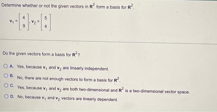 Determine whether or not the given vectors in R² form a basis for R².
5
V₁
[]
9
Do the given vectors form a basis for R²?
OA. Yes, because v₁ and v₂ are linearly independent.
OB. No, there are not enough vectors to form a basis for R².
OC. Yes, because v, and v₂ are both two-dimensional and R² is a two-dimensional vector space.
OD. No, because v₁ and v₂ vectors are linearly dependent.
V₂