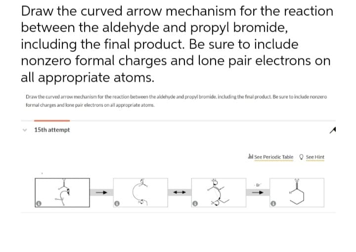 Draw the curved arrow mechanism for the reaction
between the aldehyde and propyl bromide,
including the final product. Be sure to include
nonzero formal charges and lone pair electrons on
all appropriate atoms.
Draw the curved arrow mechanism for the reaction between the aldehyde and propyl bromide, including the final product. Be sure to include nonzer
formal charges and lone pair electrons on all appropriate atoms.
15th attempt
and See Periodic Table See Hint