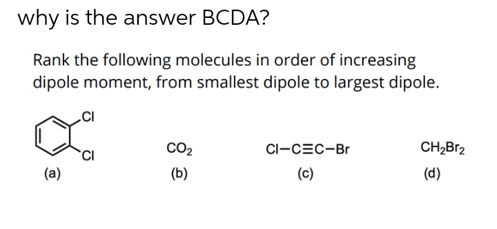 why is the answer BCDA?
Rank the following molecules in order of increasing
dipole moment, from smallest dipole to largest dipole.
.CI
CO2
CI-CEC-Br
CH2BR2
(a)
(b)
(c)
(d)
