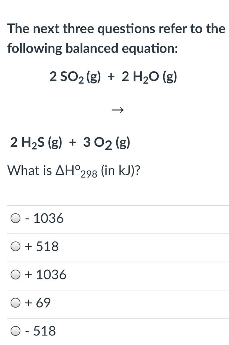 The next three questions refer to the
following balanced equation:
2 SO2 (g) + 2 H2O (g)
2 H2S (g) + 3 O2 (g)
What is AH°298 (in kJ)?
O - 1036
O + 518
O + 1036
O + 69
O - 518

