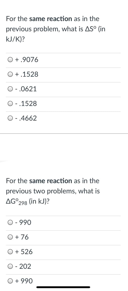 For the same reaction as in the
previous problem, what is AS° (in
kJ/K)?
O + .9076
+.1528
O - .0621
O - .1528
O -.4662
For the same reaction as in the
previous two problems, what is
AG°298
(in kJ)?
- 990
O + 76
O + 526
- 202
O + 990
