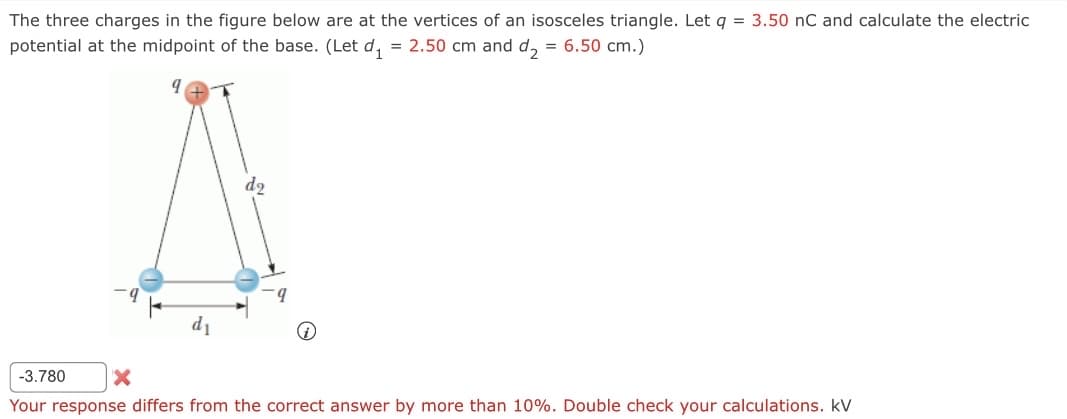 The three charges in the figure below are at the vertices of an isosceles triangle. Let q = 3.50 nC and calculate the electric
potential at the midpoint of the base. (Let d₁ = 2.50 cm and d₂ = 6.50 cm.)
do
-3.780 X
Your response differs from the correct answer by more than 10%. Double check your calculations. KV