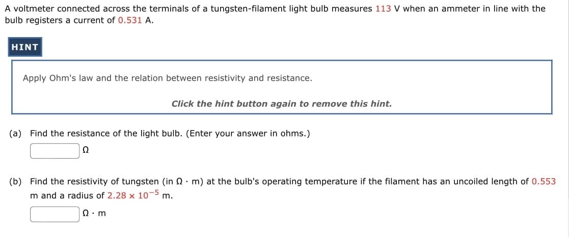 A voltmeter connected across the terminals of a tungsten-filament light bulb measures 113 V when an ammeter in line with the
bulb registers a current of 0.531 A.
HINT
Apply Ohm's law and the relation between resistivity and resistance.
Click the hint button again to remove this hint.
(a) Find the resistance of the light bulb. (Enter your answer in ohms.)
Q
(b) Find the resistivity of tungsten (in 2 m) at the bulb's operating temperature if the filament has an uncoiled length of 0.553
m and a radius of 2.28 x 10-5 m.
Q.m