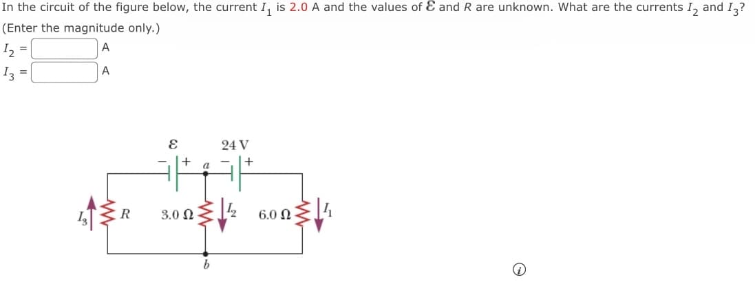 In the circuit of the figure below, the current I₁ is 2.0 A and the values of & and R are unknown. What are the currents I2 and I3?
(Enter the magnitude only.)
A
1₂ =
A
I3 =
R
E
+
3.0 2
a
24 V
WW
14
+
6.0 -