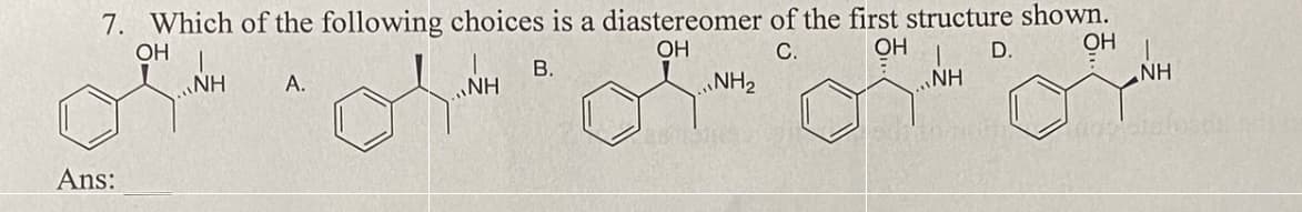 7. Which of the following choices is a diastereomer of the first structure shown.
OH
OH
C.
OH
OH
B.
NH
Ans:
NH
A.
NH
NH₂
D.
NH