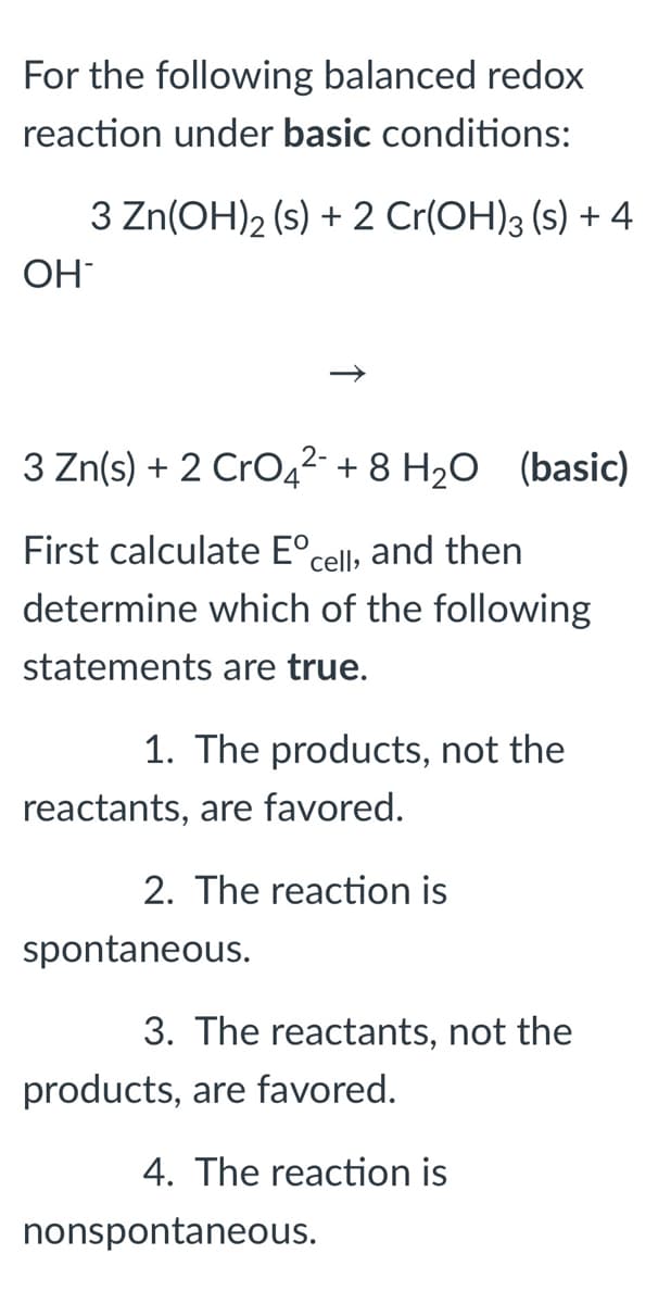 For the following balanced redox
reaction under basic conditions:
3 Zn(OH)2 (s) + 2 Cr(OH)3 (s) + 4
OH
3 Zn(s) + 2 CrO42- + 8 H20 (basic)
First calculate E°cell, and then
determine which of the following
statements are true.
1. The products, not the
reactants, are favored.
2. The reaction is
spontaneous.
3. The reactants, not the
products, are favored.
4. The reaction is
nonspontaneous.
