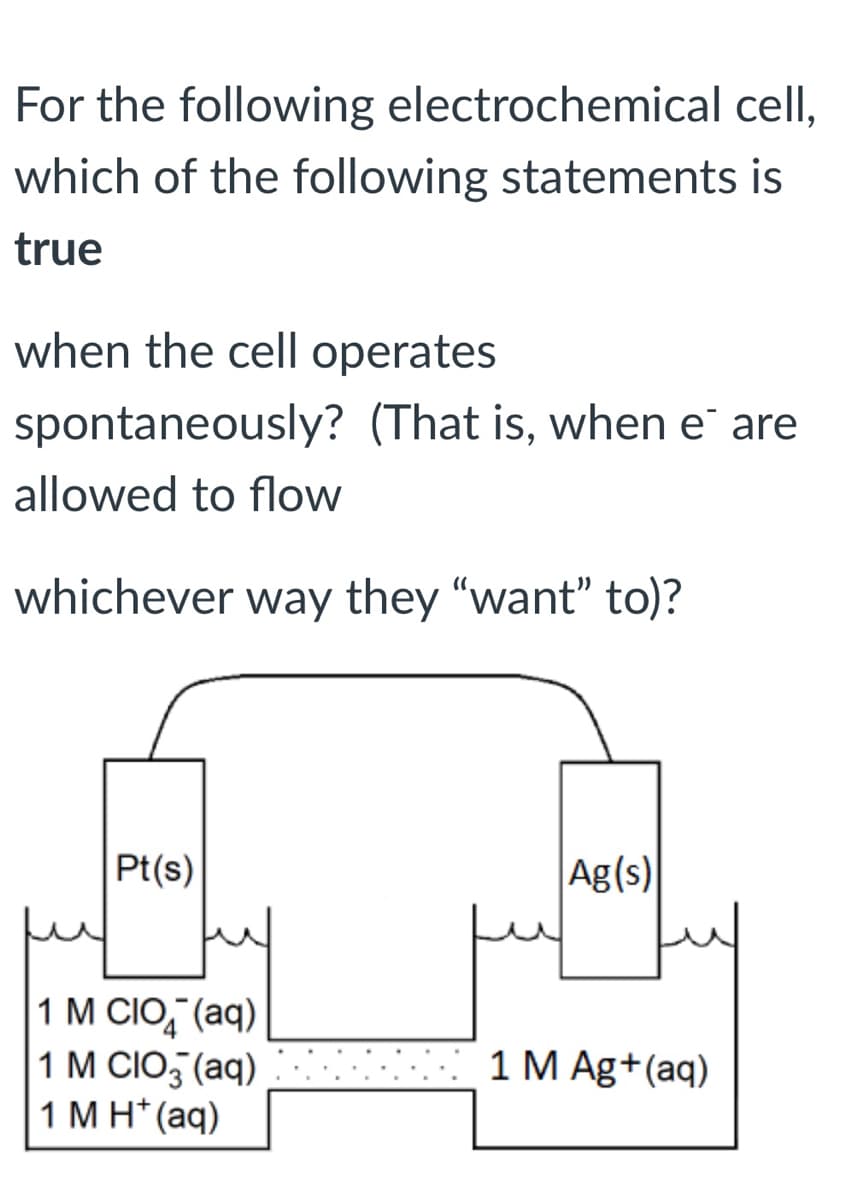 For the following electrochemical cell,
which of the following statements is
true
when the cell operates
spontaneously? (That is, when e are
allowed to flow
whichever way they "want" to)?
Pt(s)
Ag(s)
1 M CIO,"(aq)
1 M CIO, (aq)
1 M H* (aq)
1 M Ag+(aq)
