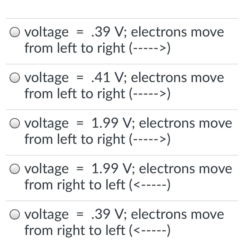 O voltage
from left to right (----->)
.39 V; electrons move
O voltage
from left to right (----->)
.41 V; electrons move
O voltage
from left to right (----->)
1.99 V; electrons move
O voltage
from right to left (<-----)
1.99 V; electrons move
%D
O voltage
from right to left (<-----)
.39 V; electrons move
