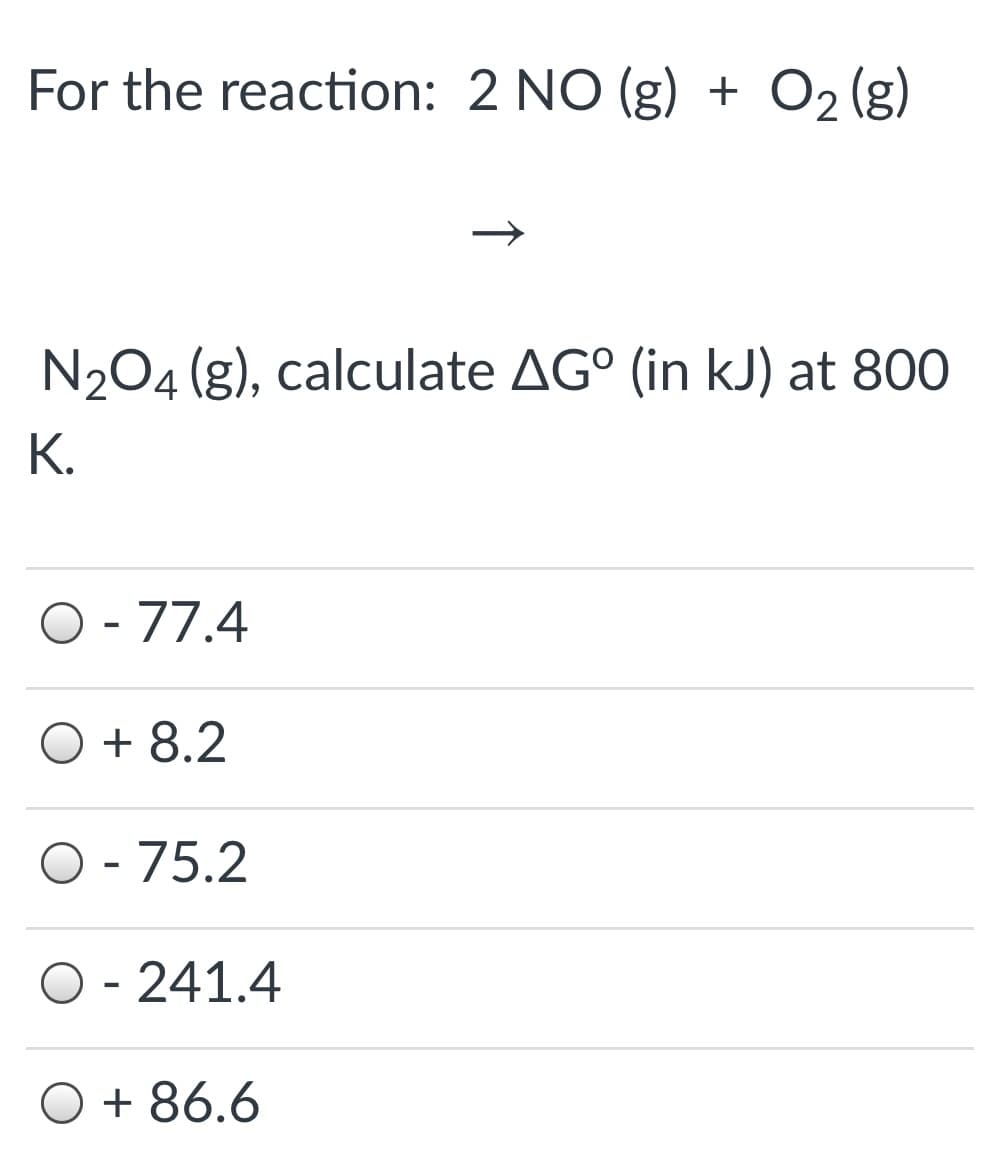 For the reaction: 2 NO (g) + O2 (g)
N204 (g), calculate AG° (in kJ) at 800
К.
O - 77.4
O + 8.2
O - 75.2
O - 241.4
O + 86.6
