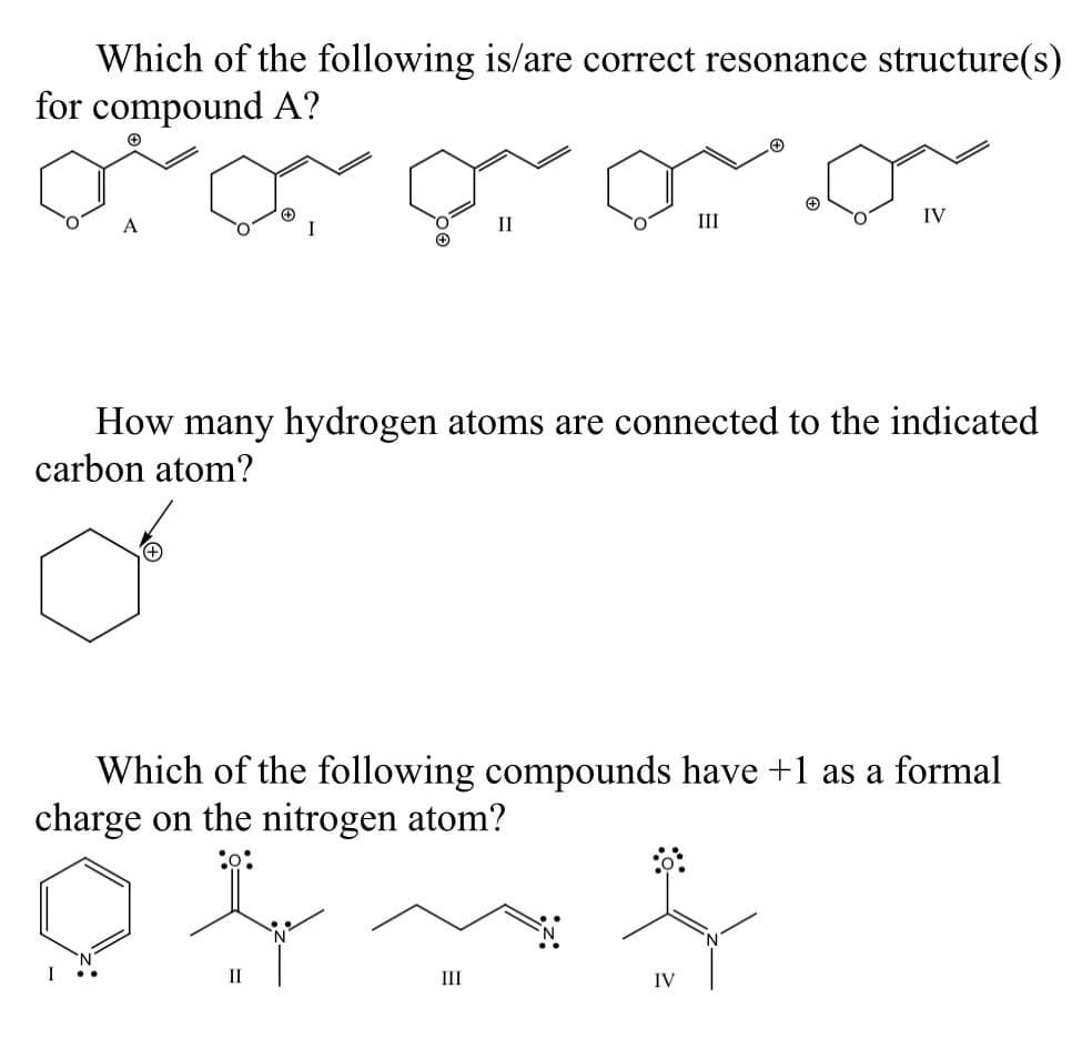 Which of the following is/are correct resonance structure(s)
for compound A?
A
II
III
IV
How many hydrogen atoms are connected to the indicated
carbon atom?
Which of the following compounds have +1 as a formal
charge on the nitrogen atom?
II
III
IV
