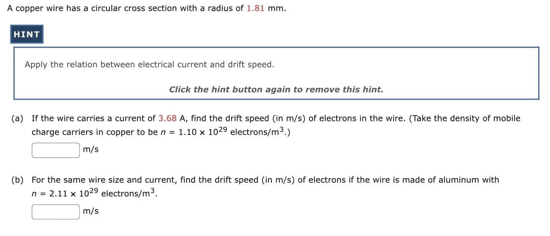 A copper wire has a circular cross section with a radius of 1.81 mm.
HINT
Apply the relation between electrical current and drift speed.
Click the hint button again to remove this hint.
(a) If the wire carries a current of 3.68 A, find the drift speed (in m/s) of electrons in the wire. (Take the density of mobile
charge carriers in copper to be n = 1.10 x 1029 electrons/m³.)
m/s
(b) For the same wire size and current, find the drift speed (in m/s) of electrons if the wire is made of aluminum with
n = 2.11 x 102⁹ electrons/m³.
m/s