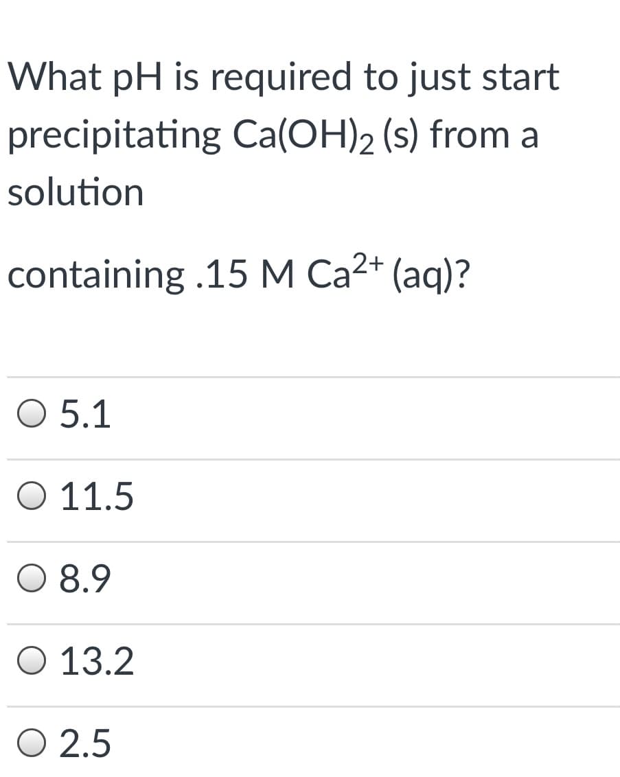 What pH is required to just start
precipitating Ca(OH)2 (s) from a
solution
containing .15 M Ca2+ (aq)?
O 5.1
Ο 11.5
O 8.9
O 13.2
O 2.5
