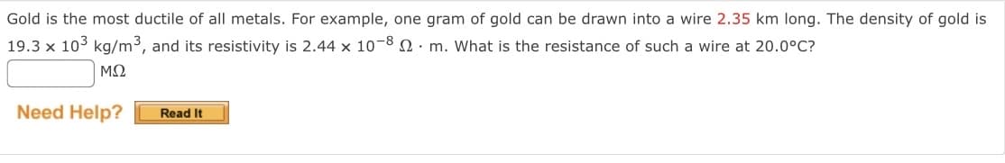 Gold is the most ductile of all metals. For example, one gram of gold can be drawn into a wire 2.35 km long. The density of gold is
19.3 x 103 kg/m³, and its resistivity is 2.44 x 10-8
m. What is the resistance of such a wire at 20.0°C?
ΜΩ
Need Help?
Read It