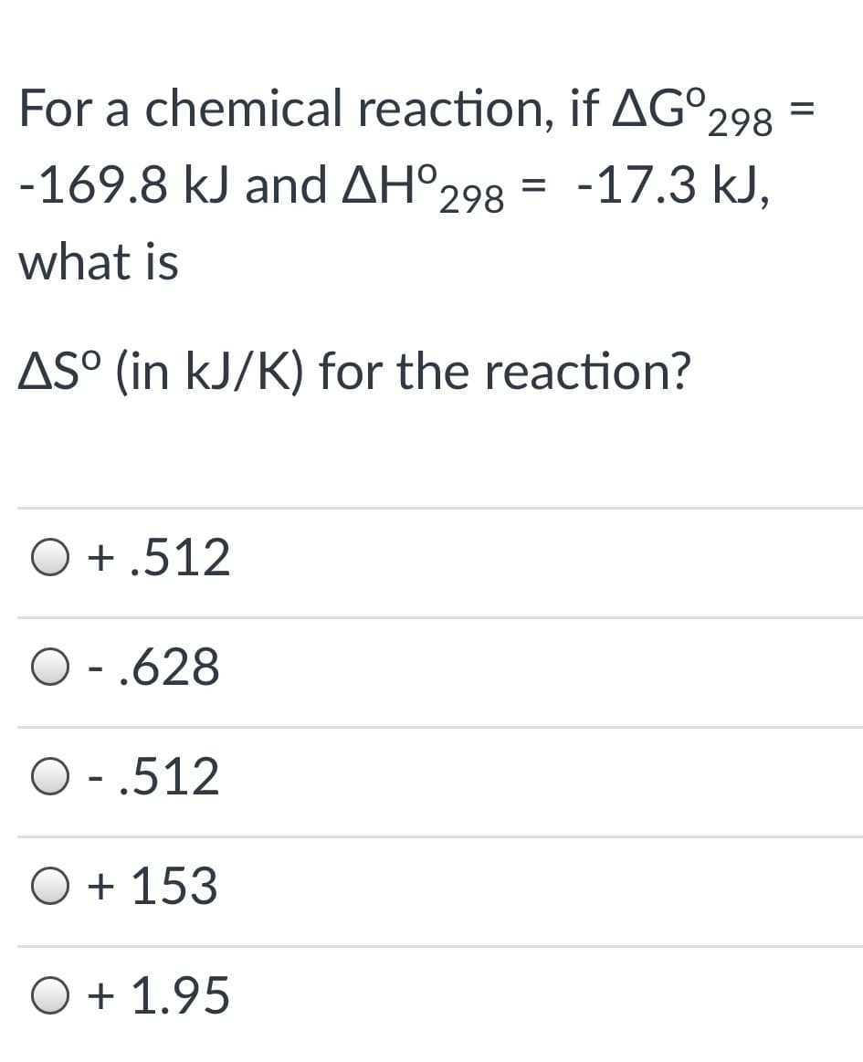 For a chemical reaction, if AG°298
-169.8 kJ and AH°298 = -17.3 kJ,
what is
AS° (in kJ/K) for the reaction?
O + .512
O - .628
O - .512
O + 153
O + 1.95
