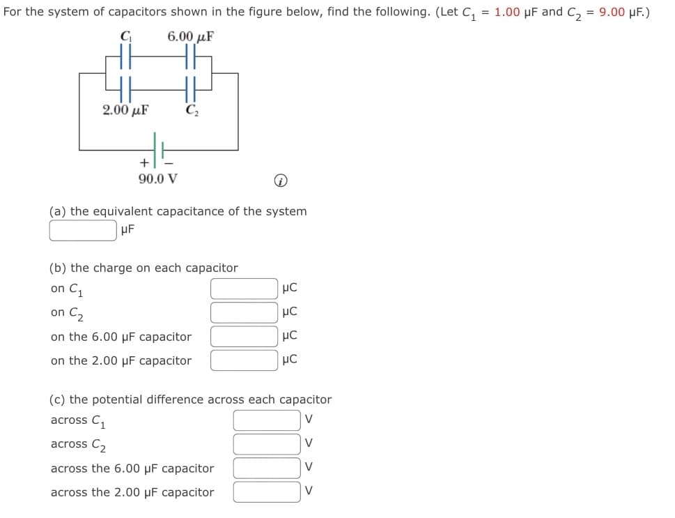 For the system of capacitors shown in the figure below, find the following. (Let C₁ = 1.00 μF and C₂ = 9.00 μF.)
C₁
6.00 μF
2.00 με
C₂
+
90.0 V
(a) the equivalent capacitance of the system
μF
(b) the charge on each capacitor
on C₁
μC
on C₂
μC
on the 6.00 μF capacitor
μC
on the 2.00 μF capacitor
μC
(c) the potential difference across each capacitor
across C₁
V
across C₂
V
across the 6.00 μF capacitor
V
across the 2.00 μF capacitor
V
