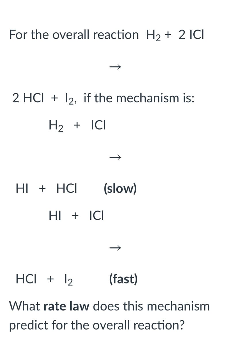 For the overall reaction H2 + 2 ICI
2 HCI + 12, if the mechanism is:
H2 + ICI
HI + HCI
(slow)
HI + ICI
HCI + 12
(fast)
What rate law does this mechanism
predict for the overall reaction?
