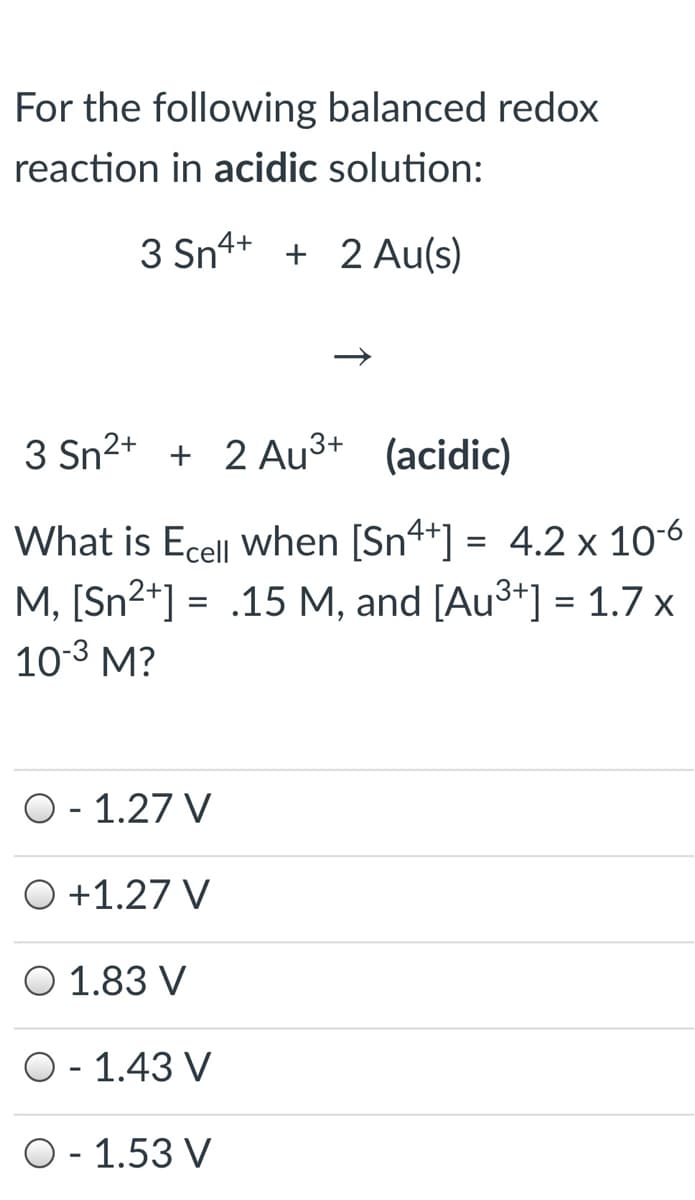 For the following balanced redox
reaction in acidic solution:
3 Sn4+ + 2 Au(s)
3 Sn2+ + 2 Au³+ (acidic)
What is Ecell when [Sn4+] = 4.2 x 106
M, [Sn²*] =
10-3 M?
.15 M, and [Au3+] = 1.7 x
O- 1.27 V
O +1.27 V
O 1.83 V
O- 1.43 V
O- 1.53 V
